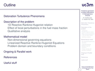 17
Turbulence generation
by planar detonations
in heterogeneous
mixtures
A. Cuadra-Lara,
C. Huete & M. Vera
Detonation Turbulence
Phenomena
Description of the
problem
1D Reactive
Rankine-Hugoniot relation
Effect of local perturbations
in the fuel mass fraction
Qualitative analysis
Mathematical model
Non-dimensional governing
equations
Linearized Reactive
Rankine-Hugoniot
Equations
Problem domain and
boundary conditions
Ongoing & Parallel
work
References
Useful stuff
Group of Fluid Mechanics
Universidad Carlos III de
Madrid
Outline
Detonation Turbulence Phenomena
Description of the problem
1D Reactive Rankine-Hugoniot relation
Effect of local perturbations in the fuel mass fraction
Qualitative analysis
Mathematical model
Non-dimensional governing equations
Linearized Reactive Rankine-Hugoniot Equations
Problem domain and boundary conditions
Ongoing & Parallel work
References
Useful stuff
 