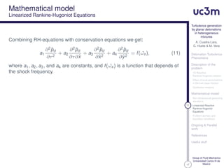 17
Turbulence generation
by planar detonations
in heterogeneous
mixtures
A. Cuadra-Lara,
C. Huete & M. Vera
Detonation Turbulence
Phenomena
Description of the
problem
1D Reactive
Rankine-Hugoniot relation
Effect of local perturbations
in the fuel mass fraction
Qualitative analysis
Mathematical model
Non-dimensional governing
equations
11 Linearized Reactive
Rankine-Hugoniot
Equations
Problem domain and
boundary conditions
Ongoing & Parallel
work
References
Useful stuff
Group of Fluid Mechanics
Universidad Carlos III de
Madrid
Mathematical model
Linearized Rankine-Hugoniot Equations
Combining RH-equations with conservation equations we get:
a1
∂2ˆpd
∂τ2
+ a2
∂2ˆpd
∂τ∂ˆx
+ a3
∂2ˆpd
∂ˆx2
+ a4
∂2ˆpd
∂ˆy2
= f( ˆωs), (11)
where a1, a2, a3, and a4 are constants, and f( ˆωs) is a function that depends of
the shock frequency.
 