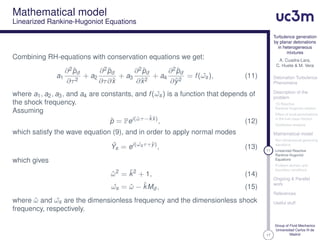17
Turbulence generation
by planar detonations
in heterogeneous
mixtures
A. Cuadra-Lara,
C. Huete & M. Vera
Detonation Turbulence
Phenomena
Description of the
problem
1D Reactive
Rankine-Hugoniot relation
Effect of local perturbations
in the fuel mass fraction
Qualitative analysis
Mathematical model
Non-dimensional governing
equations
11 Linearized Reactive
Rankine-Hugoniot
Equations
Problem domain and
boundary conditions
Ongoing & Parallel
work
References
Useful stuff
Group of Fluid Mechanics
Universidad Carlos III de
Madrid
Mathematical model
Linearized Rankine-Hugoniot Equations
Combining RH-equations with conservation equations we get:
a1
∂2ˆpd
∂τ2
+ a2
∂2ˆpd
∂τ∂ˆx
+ a3
∂2ˆpd
∂ˆx2
+ a4
∂2ˆpd
∂ˆy2
= f( ˆωs), (11)
where a1, a2, a3, and a4 are constants, and f( ˆωs) is a function that depends of
the shock frequency.
Assuming
ˆp = Pei(ˆωτ−ˆkˆx)
, (12)
which satisfy the wave equation (9), and in order to apply normal modes
ˆYs = ei( ˆωsτ+ˆy)
, (13)
which gives
ˆω2
= ˆk2
+ 1, (14)
ˆωs = ˆω − ˆkMd , (15)
where ˆω and ˆωs are the dimensionless frequency and the dimensionless shock
frequency, respectively.
 