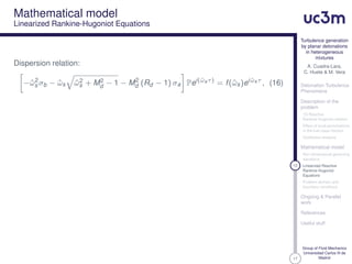 17
Turbulence generation
by planar detonations
in heterogeneous
mixtures
A. Cuadra-Lara,
C. Huete & M. Vera
Detonation Turbulence
Phenomena
Description of the
problem
1D Reactive
Rankine-Hugoniot relation
Effect of local perturbations
in the fuel mass fraction
Qualitative analysis
Mathematical model
Non-dimensional governing
equations
12 Linearized Reactive
Rankine-Hugoniot
Equations
Problem domain and
boundary conditions
Ongoing & Parallel
work
References
Useful stuff
Group of Fluid Mechanics
Universidad Carlos III de
Madrid
Mathematical model
Linearized Rankine-Hugoniot Equations
Dispersion relation:
−ˆω2
s σb − ˆωs ˆω2
s + M2
d − 1 − M2
d (Rd − 1) σa Pei(ˆωsτ)
= f(ˆωs)ei ˆωsτ
, (16)
 