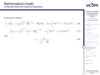 17
Turbulence generation
by planar detonations
in heterogeneous
mixtures
A. Cuadra-Lara,
C. Huete & M. Vera
Detonation Turbulence
Phenomena
Description of the
problem
1D Reactive
Rankine-Hugoniot relation
Effect of local perturbations
in the fuel mass fraction
Qualitative analysis
Mathematical model
Non-dimensional governing
equations
12 Linearized Reactive
Rankine-Hugoniot
Equations
Problem domain and
boundary conditions
Ongoing & Parallel
work
References
Useful stuff
Group of Fluid Mechanics
Universidad Carlos III de
Madrid
Mathematical model
Linearized Rankine-Hugoniot Equations
Dispersion relation:
−ˆω2
s σb − ˆωs ˆω2
s + M2
d − 1 − M2
d (Rd − 1) σa Pei(ˆωsτ)
= f(ˆωs)ei ˆωsτ
, (16)
ζσb + ζ ζ2 − 1 1 − M2
d
−1/2
− σc Pei ˆωsτ
= f∗
(ˆωs)ei ˆωsτ
, (17)
with
ζ =
ˆωs
1 − M2
d
. (18)
 