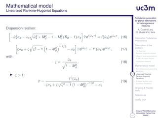 17
Turbulence generation
by planar detonations
in heterogeneous
mixtures
A. Cuadra-Lara,
C. Huete & M. Vera
Detonation Turbulence
Phenomena
Description of the
problem
1D Reactive
Rankine-Hugoniot relation
Effect of local perturbations
in the fuel mass fraction
Qualitative analysis
Mathematical model
Non-dimensional governing
equations
12 Linearized Reactive
Rankine-Hugoniot
Equations
Problem domain and
boundary conditions
Ongoing & Parallel
work
References
Useful stuff
Group of Fluid Mechanics
Universidad Carlos III de
Madrid
Mathematical model
Linearized Rankine-Hugoniot Equations
Dispersion relation:
−ˆω2
s σb − ˆωs ˆω2
s + M2
d − 1 − M2
d (Rd − 1) σa Pei(ˆωsτ)
= f(ˆωs)ei ˆωsτ
, (16)
ζσb + ζ ζ2 − 1 1 − M2
d
−1/2
− σc Pei ˆωsτ
= f∗
(ˆωs)ei ˆωsτ
, (17)
with
ζ =
ˆωs
1 − M2
d
. (18)
ζ > 1:
P =
f∗(ˆωs)
ζσb + ζ ζ2 − 1 1 − M2
d
−1/2
− σc
. (19)
 