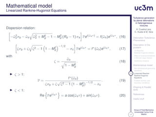 17
Turbulence generation
by planar detonations
in heterogeneous
mixtures
A. Cuadra-Lara,
C. Huete & M. Vera
Detonation Turbulence
Phenomena
Description of the
problem
1D Reactive
Rankine-Hugoniot relation
Effect of local perturbations
in the fuel mass fraction
Qualitative analysis
Mathematical model
Non-dimensional governing
equations
12 Linearized Reactive
Rankine-Hugoniot
Equations
Problem domain and
boundary conditions
Ongoing & Parallel
work
References
Useful stuff
Group of Fluid Mechanics
Universidad Carlos III de
Madrid
Mathematical model
Linearized Rankine-Hugoniot Equations
Dispersion relation:
−ˆω2
s σb − ˆωs ˆω2
s + M2
d − 1 − M2
d (Rd − 1) σa Pei(ˆωsτ)
= f(ˆωs)ei ˆωsτ
, (16)
ζσb + ζ ζ2 − 1 1 − M2
d
−1/2
− σc Pei ˆωsτ
= f∗
(ˆωs)ei ˆωsτ
, (17)
with
ζ =
ˆωs
1 − M2
d
. (18)
ζ > 1:
P =
f∗(ˆωs)
ζσb + ζ ζ2 − 1 1 − M2
d
−1/2
− σc
. (19)
ζ < 1:
Re Pei ˆωsτ
= a cos(ˆωsτ) + sin(ˆωsτ). (20)
 