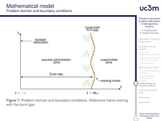 17
Turbulence generation
by planar detonations
in heterogeneous
mixtures
A. Cuadra-Lara,
C. Huete & M. Vera
Detonation Turbulence
Phenomena
Description of the
problem
1D Reactive
Rankine-Hugoniot relation
Effect of local perturbations
in the fuel mass fraction
Qualitative analysis
Mathematical model
Non-dimensional governing
equations
Linearized Reactive
Rankine-Hugoniot
Equations
13 Problem domain and
boundary conditions
Ongoing & Parallel
work
References
Useful stuff
Group of Fluid Mechanics
Universidad Carlos III de
Madrid
Mathematical model
Problem domain and boundary conditions
ˆx = Md τˆx = −τ
Linearized
R-H eqs.
Isolated
detonation
unperturbed
zone
acoustic perturbation
zone
Euler eqs.
reacting shock
ˆy
ˆx
Figure 7: Problem domain and boundary conditions. Reference frame moving
with the burnt gas.
 