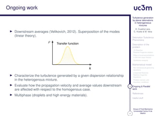 17
Turbulence generation
by planar detonations
in heterogeneous
mixtures
A. Cuadra-Lara,
C. Huete & M. Vera
Detonation Turbulence
Phenomena
Description of the
problem
1D Reactive
Rankine-Hugoniot relation
Effect of local perturbations
in the fuel mass fraction
Qualitative analysis
Mathematical model
Non-dimensional governing
equations
Linearized Reactive
Rankine-Hugoniot
Equations
Problem domain and
boundary conditions
14 Ongoing & Parallel
work
References
Useful stuff
Group of Fluid Mechanics
Universidad Carlos III de
Madrid
Ongoing work
Downstream averages (Velikovich, 2012). Superposition of the modes
(linear theory).
Transfer function
ρ
k
Characterize the turbulence generated by a given dispersion relationship
in the heterogenous mixture.
Evaluate how the propagation velocity and average values downstream
are affected with respect to the homogenous case.
Multiphase (droplets and high energy materials).
 