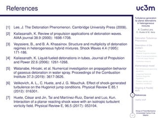 17
Turbulence generation
by planar detonations
in heterogeneous
mixtures
A. Cuadra-Lara,
C. Huete & M. Vera
Detonation Turbulence
Phenomena
Description of the
problem
1D Reactive
Rankine-Hugoniot relation
Effect of local perturbations
in the fuel mass fraction
Qualitative analysis
Mathematical model
Non-dimensional governing
equations
Linearized Reactive
Rankine-Hugoniot
Equations
Problem domain and
boundary conditions
Ongoing & Parallel
work
16 References
Useful stuff
Group of Fluid Mechanics
Universidad Carlos III de
Madrid
References
[1] Lee, J. The Detonation Phenomenon. Cambridge University Press (2008).
[2] Kailasanath, K. Review of propulsion applications of detonation waves.
AIAA journal 38.9 (2000): 1698-1708.
[3] Veyssiere, B., and B. A. Khasainov. Structure and multiplicity of detonation
regimes in heterogeneous hybrid mixtures. Shock Waves 4.4 (1995):
171-186.
[4] Kailasanath, K. Liquid-fueled detonations in tubes. Journal of Propulsion
and Power 22.6 (2006): 1261-1268.
[5] Watanabe, Hiroaki, et al. Numerical investigation on propagation behavior
of gaseous detonation in water spray. Proceedings of the Combustion
Institute 37.3 (2019): 3617-3626.
[6] Velikovich, A. L., C. Huete, and J. G. Wouchuk. Effect of shock-generated
turbulence on the Hugoniot jump conditions. Physical Review E 85.1
(2012): 016301.
[7] Huete, César and Jin, Tai and Martínez-Ruiz, Daniel and Luo, Kun.
Interaction of a planar reacting shock wave with an isotropic turbulent
vorticity ﬁeld. Physical Review E, 96.5 (2017): 053104.
 