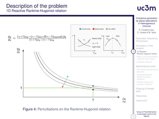 17
Turbulence generation
by planar detonations
in heterogeneous
mixtures
A. Cuadra-Lara,
C. Huete & M. Vera
Detonation Turbulence
Phenomena
Description of the
problem
5 1D Reactive
Rankine-Hugoniot relation
Effect of local perturbations
in the fuel mass fraction
Qualitative analysis
Mathematical model
Non-dimensional governing
equations
Linearized Reactive
Rankine-Hugoniot
Equations
Problem domain and
boundary conditions
Ongoing & Parallel
work
References
Useful stuff
Group of Fluid Mechanics
Universidad Carlos III de
Madrid
Description of the problem
1D Reactive Rankine-Hugoniot relation
ρ
δρ
δρ ≈ 0
Heavy fuels
Light fuels
Yfuel
Yst
q Lean
δq
Rich
Yfuel
constructive desctructive non-effect
1
1
pd
po
=
(γ+1)ρd −(γ−1)ρo+2(γ−1)ρd ρoq/po
(γ+1)ρo−(γ−1)ρd
ρo
ρd
pd
po
Figure 4: Perturbations on the Rankine-Hugoniot relation.
 