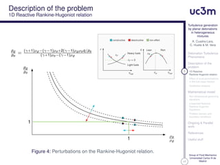 17
Turbulence generation
by planar detonations
in heterogeneous
mixtures
A. Cuadra-Lara,
C. Huete & M. Vera
Detonation Turbulence
Phenomena
Description of the
problem
5 1D Reactive
Rankine-Hugoniot relation
Effect of local perturbations
in the fuel mass fraction
Qualitative analysis
Mathematical model
Non-dimensional governing
equations
Linearized Reactive
Rankine-Hugoniot
Equations
Problem domain and
boundary conditions
Ongoing & Parallel
work
References
Useful stuff
Group of Fluid Mechanics
Universidad Carlos III de
Madrid
Description of the problem
1D Reactive Rankine-Hugoniot relation
ρ
δρ
δρ ≈ 0
Heavy fuels
Light fuels
Yfuel
Yst
q Lean
δq
Rich
Yfuel
constructive desctructive non-effect
1
1
pd
po
=
(γ+1)ρd −(γ−1)ρo+2(γ−1)ρd ρoq/po
(γ+1)ρo−(γ−1)ρd
ρo
ρd
pd
po
Figure 4: Perturbations on the Rankine-Hugoniot relation.
 