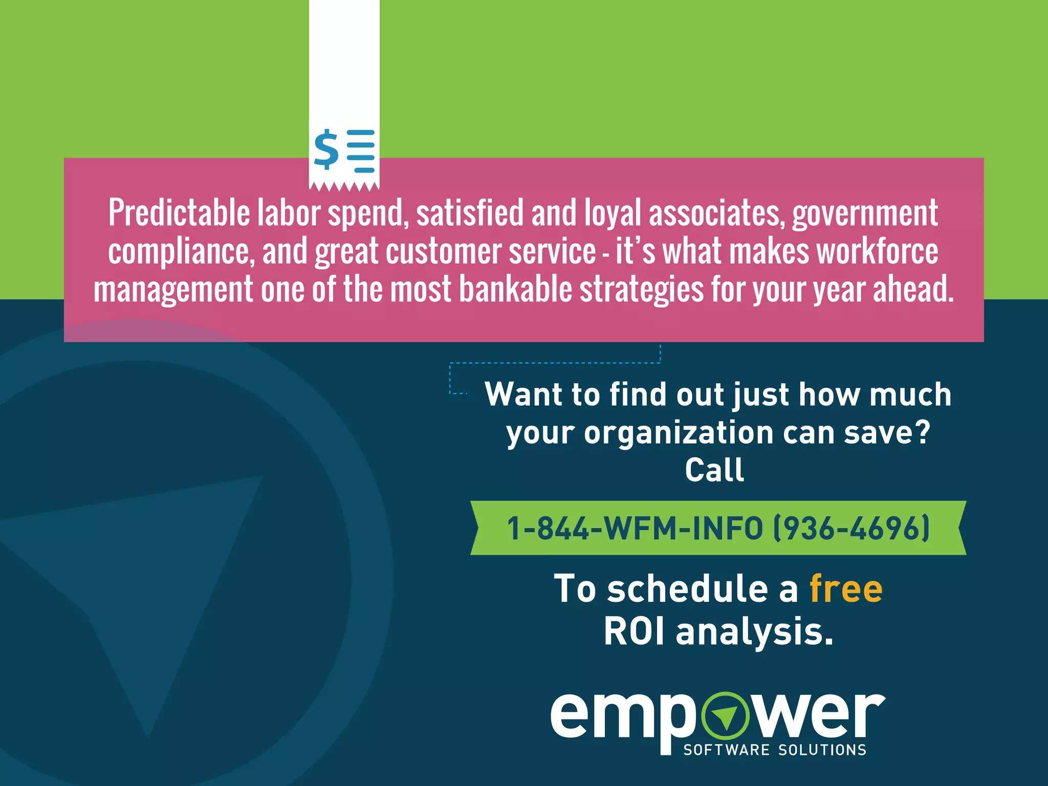 Predictable labor spend, satisfied and loyal associates, government
compliance, and great customer service – it’s what makes workforce
management one of the most bankable strategies for your year ahead.
Want to find out just how much
your organization can save?
Call
To schedule a free
ROI analysis.
 