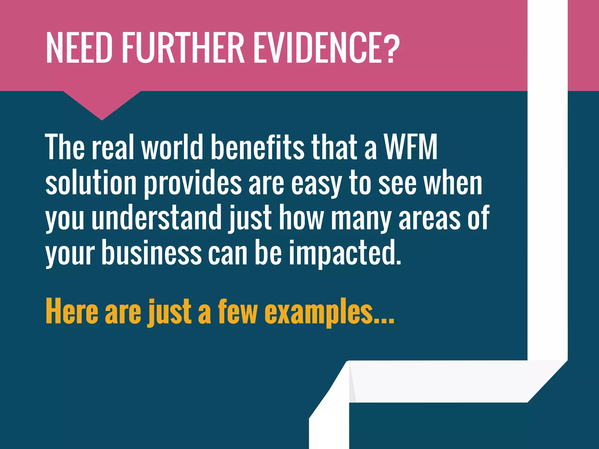 The real world benefits that a WFM
solution provides are easy to see when
you understand just how many areas of
your business can be impacted.
Here are just a few examples...
NEED FURTHER EVIDENCE?
 