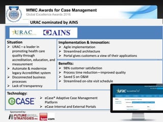 Sponsored by:
WfMC Awards for Case Management
Global Excellence Awards 2016
Sponsored by:
URAC nominated by AINS
Situation
 URAC—a leader in
promoting health care
quality through
accreditation, education, and
measurement
 Automate & modernize
legacy AccreditNet system
 Disconnected business
processes
 Lack of transparency
Implementation & Innovation:
 Agile implementation
 Streamlined architecture
 Portal gives customers a view of their applications
Benefits:
 98% customer satisfaction
 Process time reduction—improved quality
 Saved $ on O&M
 Streamlined on-site visit schedule
Technology:
 eCase® Adaptive Case Management
Platform
 eCase Internal and External Portals
 