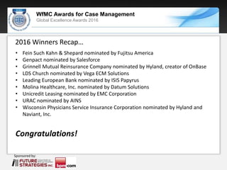 Sponsored by:
WfMC Awards for Case Management
Global Excellence Awards 2016
Sponsored by:
2016 Winners Recap…
• Fein Such Kahn & Shepard nominated by Fujitsu America
• Genpact nominated by Salesforce
• Grinnell Mutual Reinsurance Company nominated by Hyland, creator of OnBase
• LDS Church nominated by Vega ECM Solutions
• Leading European Bank nominated by ISIS Papyrus
• Molina Healthcare, Inc. nominated by Datum Solutions
• Unicredit Leasing nominated by EMC Corporation
• URAC nominated by AINS
• Wisconsin Physicians Service Insurance Corporation nominated by Hyland and
Naviant, Inc.
Congratulations!
 