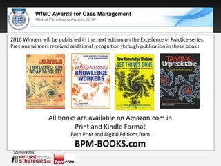 Sponsored by:
WfMC Awards for Case Management
Global Excellence Awards 2016
Sponsored by:
All books are available on Amazon.com in
Print and Kindle Format
Both Print and Digital Editions from
BPM-BOOKS.com
2016 Winners will be published in the next edition on the Excellence in Practice series.
Previous winners received additional recognition through publication in these books
 