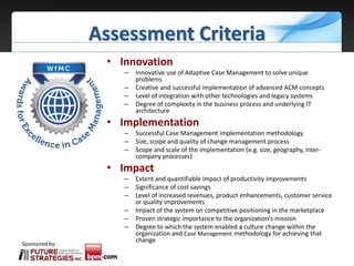 Sponsored by:
Assessment Criteria
• Innovation
– Innovative use of Adaptive Case Management to solve unique
problems
– Creative and successful implementation of advanced ACM concepts
– Level of integration with other technologies and legacy systems
– Degree of complexity in the business process and underlying IT
architecture
• Implementation
– Successful Case Management implementation methodology
– Size, scope and quality of change management process
– Scope and scale of the implementation (e.g. size, geography, inter-
company processes)
• Impact
– Extent and quantifiable impact of productivity improvements
– Significance of cost savings
– Level of increased revenues, product enhancements, customer service
or quality improvements
– Impact of the system on competitive positioning in the marketplace
– Proven strategic importance to the organization's mission
– Degree to which the system enabled a culture change within the
organization and Case Management methodology for achieving that
change
 