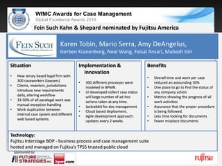 Sponsored by:
WfMC Awards for Case Management
Global Excellence Awards 2016
Sponsored by:
Fein Such Kahn & Shepard nominated by Fujitsu America
Situation
• New Jersey based legal firm with
300 caseworkers (lawyers)
• Clients, investors, jurisdictions
introduce new requirements
daily, altering workflow
• 33-50% of all paralegal work was
manual exception handling
• Work duplication between
internal case system and different
web based systems.
Implementation &
Innovation
• 300 different processes were
modeled in BPMN.
• UI developed collect case status
will large number of ad-hoc
actions taken at any time.
• Jackrabbit for doc management
• Cloud based deployment.
• Agile development approach:
updates every 2 weeks.
Benefits
• Overall time and work per case
reduced an astounding 50%
• One place to go to find the status of
any company action
• Metrics showing the progress of all
work activities
• Assurance that the proper procedure
is being followed.
• Less time looking for documents
• Fewer misplace documents
Technology:
Fujitsu Interstage BOP - business process and case management suite
hosted and managed on Fujitsu’s TPS5 trusted public cloud
Karen Tobin, Mario Serra, Amy DeAngelus,
Gerben Kranenborg, Neal Wang, Faisal Ansari, Mahesh Giri
 