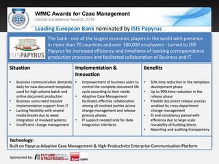 Sponsored by:
WfMC Awards for Case Management
Global Excellence Awards 2016
Sponsored by:
Sponsored by:
Situation
• Business communication demands
daily for new document templates
used for high volume batch and
online document production
• Business users need massive
implementation support from IT
• Lacking flexibility with several
media breaks due to weak
integration of involved systems
• Insufficient change management
Implementation &
Innovation
• Empowerment of business users to
control the complete document life
cycle according to their needs
• Adaptive Case Management
facilitates effective collaboration
among all involved parties across
change management and release
process phases
• IT support needed only for data
integration interfaces
Leading European Bank nominated by ISIS Papyrus
Benefits
• 50% time reduction in the templates
development phase
• Up to 90% time reduction in the
release phase
• Flexible document release process
enabled by cross-department
change management
• CI and consistency paired with
efficiency due to large-scale
reusability of building blocks
• Reporting and auditing transparency
Technology:
Built on Papyrus Adaptive Case Management & High-Productivity Enterprise Communication Platform
The bank - one of the largest economic players in the world with presence
in more than 70 countries and over 180,000 employees - turned to ISIS
Papyrus for increased efficiency and timeliness of banking correspondence
production processes and facilitated collaboration of Business and IT.
 