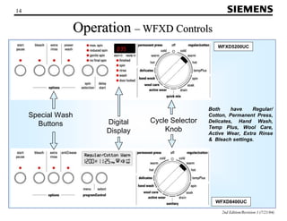 WFXD5200UC 
2nd Edition/Revision 1 (7/21/04) 
14 
Operation ––WFXD Controls 
Both have Regular/ 
Cotton, Permanent Press, 
Delicates, Hand Wash, 
Temp Plus, Wool Care, 
Active Wear, Extra Rinse 
 Bleach settings. 
WFXD8400UC 
Cycle Selector 
Knob 
Digital 
Display 
Special Wash 
Buttons 
 