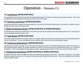 15 / 
2nd Edition/Revision 1 (7/21/04) 
Operation –– Sensors (1) 
1A. Load Sensor (WFMC32/WFXD52) 
At a predefined points during the initial fill, the washer determines if it needs more water using a pressure switch. This is due 
to differences in the absorption of the laundry and the size of the loads. 
1B. Dynamic Load Sensor (WFMC64/WFXD84) 
During the entire fill the washer continually adjusts for the size of the load and determines if more water is needed using an 
analog pressure switch and a flow meter. 
2. Digital Temperature Sensor (WFMC32/WFXD52  WFMC64/WFXD84) 
The thermostat monitors the temperature of the water and controls the length of time the heating element is on, ensuring the 
proper temperature for the chosen cycle. 
3A. Suds Sensor (WFMC32/WFXD52) 
During the beginning of the1st rinse/spin phase, the washer determines if there are excessive suds and automatically adds 2 
rinses (if necessary). This is accomplished via the pressure switch and the motor synchronization system. 
3B. Continuous Suds Sensor (WFMC64/WFXD84) 
Checking the pumping out phase of the main wash, the beginning of the 1st rinse/spin phase and the actual spin speed vs. 
the programmed spin speed, the washer determines if there are excessive suds and automatically adds up to 2 rinses (if 
necessary). This is accomplished via the pressure switch, analog pressure switch and the motor synchronization system. 
4. Unbalanced Load Sensor (WFMC32/WFXD52  WFMC64/WFXD84) 
During the final spin cycle the washer monitors the positioning and balance of the load. If the load unbalanced, the washer 
stops and adjusts the load up to 15 times and reduces the spin speed to finish the cycle. This is accomplished via the motor 
synchronization system. 
 