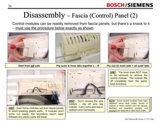 26 / 
Disassembly –– Fascia (Control) Panel (2) 
Control modules can be readily removed from fascia panels, but there’s a knack to it 
– must use the procedure below exactly as shown. 
Start from left side Pry outer  inner tabs together L – R Pry out (3) inner tabs + all outer tabs 
2nd Edition/Revision 1 (7/21/04) 
HINT: Don’t remove the wire 
holders – clip off wire ties 
instead. Carry extra wire ties to 
reattach wire harnesses. HINT: Don’t force modules out from fascia panels 
to avoid breaking plastic parts. If modules don’t 
come out easily, the procedure hasn’t been 
followed and plastic parts will break. 
HINT: The knob does NOT have 
to be removed to remove the 
control module. The module lifts 
off completely from the panel, 
knob  buttons. 
NOTE: Some control modules have been 
replaced since fault codes stored in 
module or motor control can’t be cleared. 
Modules are operating properly and 
shouldn’t be replaced to clear fault codes. 
 