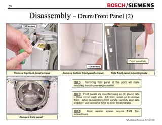 29 / 
Disassembly –– Drum/Front Panel (2) 
Front panel tab 
2nd Edition/Revision 1 (7/21/04) 
T-20 screws 
T-20 screws 
Remove top front panel screws Remove bottom front panel screws Note front panel mounting tabs 
HINT: Removing front panel at this point will make 
removing front counterweights easier. 
HINT: Front panels are mounted using six (6) plastic tabs 
– three (3) on each side. Lift front panels up to remove 
them. When reassembling front panels, carefully align tabs 
and don’t use excessive force to avoid breaking tabs. 
HINT: Most washer screws require T-20 Torx 
screwdrivers. 
Remove front panel 
 