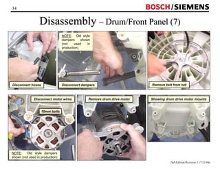 34 / 
Disassembly –– Drum/Front Panel (7) 
2nd Edition/Revision 1 (7/21/04) 
Disconnect hoses 
NOTE: Old style 
dampers shown 
(not used in 
production) 
Disconnect dampers Remove belt from tub 
Disconnect motor wires 
10mm bolts 
NOTE: Old style dampers 
shown (not used in production) 
Remove drum drive motor Showing drum drive motor mounts 
 