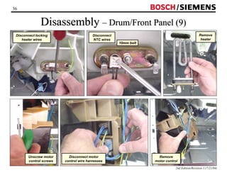 36 / 
Disassembly –– Drum/Front Panel (9) 
Remove 
heater 
2nd Edition/Revision 1 (7/21/04) 
Disconnect locking 
heater wires 
Disconnect 
NTC wires 
10mm bolt 
Remove 
motor control 
Disconnect motor 
control wire harnesses 
Unscrew motor 
control screws 
 