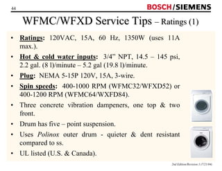44 / 
WFMC/WFXD Service Tips –– Ratings (1) 
• Ratings: 120VAC, 15A, 60 Hz, 1350W (uses 11A 
max.). 
• Hot  cold water inputs: 3/4” NPT, 14.5 – 145 psi, 
2.2 gal. (8 l)/minute – 5.2 gal (19.8 l)/minute. 
• Plug: NEMA 5-15P 120V, 15A, 3-wire. 
• Spin speeds: 400-1000 RPM (WFMC32/WFXD52) or 
400-1200 RPM (WFMC64/WXFD84). 
• Three concrete vibration dampeners, one top  two 
front. 
• Drum has five – point suspension. 
• Uses Polinox outer drum - quieter  dent resistant 
compared to ss. 
• UL listed (U.S.  Canada). 
2nd Edition/Revision 1 (7/21/04) 
 