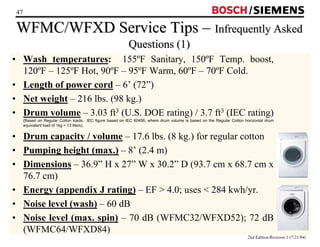 47 / 
WFMC/WFXD Service Tips –– Infrequently Asked 
2nd Edition/Revision 1 (7/21/04) 
Questions (1) 
• Wash temperatures: 155ºF Sanitary, 150ºF Temp. boost, 
120ºF – 125ºF Hot, 90ºF – 95ºF Warm, 60ºF – 70ºF Cold. 
• Length of power cord – 6’ (72”) 
• Net weight – 216 lbs. (98 kg.) 
• Drum volume – 3.03 ft3 (U.S. DOE rating) / 3.7 ft3 (IEC rating) 
(Based on Regular Cotton loads. IEC figure based on IEC 60456, where drum volume is based on the Regular Cotton horizontal drum 
equivalent load of 1kg = 13 liters). 
• Drum capacity / volume – 17.6 lbs. (8 kg.) for regular cotton 
• Pumping height (max.) – 8’ (2.4 m) 
• Dimensions – 36.9” H x 27” W x 30.2” D (93.7 cm x 68.7 cm x 
76.7 cm) 
• Energy (appendix J rating) – EF  4.0; uses  284 kwh/yr. 
• Noise level (wash) – 60 dB 
• Noise level (max. spin) – 70 dB (WFMC32/WFXD52); 72 dB 
(WFMC64/WFXD84) 
 