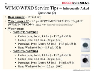 48 / 
WFMC/WFXD Service Tips –– Infrequently Asked 
2nd Edition/Revision 1 (7/21/04) 
Questions (2) 
• Door opening – 16” (41 cm) 
• Water usage / ft3 – 8.5 gal./ft3 (WFMC32/WFXD52); 7.5 gal./ft3 
(WFMC64/WFXD84). NOTE: “/ft3” means “per cubic foot of laundry”. 
• Water usage: 
• WFMC32/WFXD52 
• Cotton (temp boost; 4.4 lbs.) – 13.7 gal. (52 l) 
• Cotton (cold; 13.2 lbs.) – 20 gal. (75 l) 
• Permanent Press (warm; 8.8 lbs.) – 14.5 gal. (55 l) 
• Hand Wash (6.6 lbs.) – 8.5 gal. (32 l) 
• WFMC64/WFXD84 
• Cotton (temp boost; 4.4 lbs.) – 13.2 gal. (50 l) 
• Cotton (cold; 13.2 lbs.) – 20 gal. (75 l) 
• Permanent Press (warm; 8.8 lbs.) – 14 gal. (53 l) 
• Hand Wash (6.6 lbs.) – 10.5 gal. (40 l) 
 