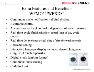 4 / 
2nd Edition/Revision 1 (7/21/04) 
Extra Features and Benefits –– 
WFMC64/WFXD84 
•• Continuous cycle notification - digital display 
•• Electronic control 
•• Accurate water level control independent of water pressure 
•• Real time cycle finish (displays actual time of day cycle 
stops) 
•• Real time delay (enter actual time of day for wash to end) 
•• Reduced ironing 
•• Interactive language display - choose desired language 
(English, French, Spanish) 
•• Digital clock (am/pm format) 
•• Continuous suds sensing 
•• Child lockout 
 
