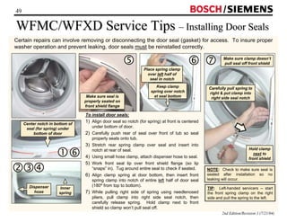 49 / 
WFMC/WFXD Service Tips –– Installing Door Seals 
Certain repairs can involve removing or disconnecting the door seal (gasket) for access. To insure proper 
washer operation and prevent leaking, door seals must be reinstalled correctly. 
2nd Edition/Revision 1 (7/21/04) 
To install door seals: 
1) Align door seal so notch (for spring) at front is centered 
under bottom of door. 
2) Carefully push rear of seal over front of tub so seal 
properly seats onto tub. 
3) Stretch rear spring clamp over seal and insert into 
notch at rear of seal. 
4) Using small hose clamp, attach dispenser hose to seal. 
5) Work front seal lip over front shield flange (so lip 
“snaps” in). Tug around entire seal to check if seated. 
6) Align clamp spring at door bottom, then insert front 
spring clamp into notch of entire left half of door seal 
(180º from top to bottom). 
7) While pulling right side of spring using needlenosed 
pliers, pull clamp into right side seal notch, then 
carefully release spring. Hold clamp next to front 
shield so clamp won’t pull seal off. 
NOTE: Check to make sure seal is 
seated after installation so no 
leaking will occur. 
TIP: Left-handed servicers -- start 
the front spring clamp on the right 
side and pull the spring to the left. 
Inner 
spring 
def 
Dispenser 
hose 
Make sure seal is 
properly seated on 
front shield flange 
g h 
Place spring clamp 
over left half of 
seal in notch 
Keep clamp 
spring over notch 
at seal bottom 
Make sure clamp doesn’t 
pull seal off front shield i 
Carefully pull spring to 
right  put clamp into 
right side seal notch 
Hold clamp 
next to 
front shield 
Center notch in bottom of 
seal (for spring) under 
bottom of door 
ch 
 