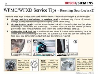 56 / 
WFMC/WFXD Service Tips –– Resetting Door Locks (2) 
There are three ways to reset door locks (shown below) – each has advantages  disadvantages: 
1. Access past door seal (shown on previous page) – eliminates any chance of cosmetic 
e 
2nd Edition/Revision 1 (7/21/04) 
damage, but requires reattaching door seal spring (which can be tricky). 
2. Access from top panel – provides access to door lock without removing door seal, but allows 
scratching of fascia panel and screw caps. To access door lock from top, remove (4) fascia 
panel screw caps, remove (4) fascia panel screws and carefully lift fascia panel up. 
3. Pulling door lock latch out – provides quickest repair  doesn’t require removing parts for 
access, but allows scratching of door lock. To pull latch out, reach into lock with a strong steel 
loop, place loop behind latch and pull latch out. Some force is required. 
HINT: Locked doors 
open when door 
latches aren’t properly 
seated into door locks. 
Adjust door until latch 
fits properly into door 
lock. 
NOTE: Doors can 
become misaligned if 
leaned on heavily. 
Advise customers against 
leaning on doors for 
support. 
c 
Access past door seal 
HINT: Tub is 
suspended from 
springs and can 
easily be moved 
back for better 
access. 
d 
Access from top panel 
Pulling door lock latch out 
 