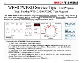 63 / 
WFMC/WFXD Service Tips –– Test Program 
(1A): Starting WFMC32/WFXD52 Test Program 
The WFMC32/WFXD52 washer test programs self-diagnose problems, including listing the last 8 
fault codes from the control module  the last 16 fault codes from the motor control. The tests are 
easy to use, speeding up and simplifying diagnosing washer issues. 
NOTE: Door locks 
for all water fill and 
drain tests. 
HINT: If 
Start/Pause light 
doesn’t come on for 
some tests, door is 
open. Turn off 
washer, then close 
door. 
Entering  using WFMC32/WFXD52 test programs: 
• To reset, rotate cycle selector knob to Off position. 
• To enter test program, push and hold Spin Selection and Delay Start buttons at the same time, 
then rotate cycle selector knob ccw to Permanent Press Cold position. Hold Spin Selection 
and Delay Start buttons until P:01 shows in display. 
• To select tests, push Spin Selection button (to scroll through tests) until desired test shows in 
display (P:01 - P:17) - Start/Pause light will flash. 
• To start tests, push Start/Pause button while its light is flashing -- light stays lit when test has 
started. To end tests, push Spin Selection button. 
• To exit test program, rotate cycle selector knob to Off position. 
2nd Edition/Revision 1 (7/21/04) 
WFMC32 
P:01 
 