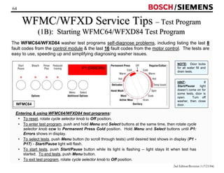 64 / 
WFMC/WFXD Service Tips –– Test Program 
(1B): Starting WFMC64/WFXD84 Test Program 
The WFMC64/WFXD84 washer test programs self-diagnose problems, including listing the last 8 
fault codes from the control module  the last 16 fault codes from the motor control. The tests are 
easy to use, speeding up and simplifying diagnosing washer issues. 
NOTE: Door locks 
for all water fill and 
drain tests. 
HINT: If 
Start/Pause light 
doesn’t come on for 
some tests, door is 
open. Turn off 
washer, then close 
WFMC64 door. 
Entering  using WFMC64/WFXD84 test programs: 
• To reset, rotate cycle selector knob to Off position. 
• To enter test program, push and hold Menu and Select buttons at the same time, then rotate cycle 
selector knob ccw to Permanent Press Cold position. Hold Menu and Select buttons until P1: 
Errors shows in display. 
• To select tests, push Menu button (to scroll through tests) until desired test shows in display (P1 - 
P17) - Start/Pause light will flash. 
• To start tests, push Start/Pause button while its light is flashing -- light stays lit when test has 
started. To end tests, push Menu button. 
• To exit test program, rotate cycle selector knob to Off position. 
2nd Edition/Revision 1 (7/21/04) 
P1:ERRORS 
 