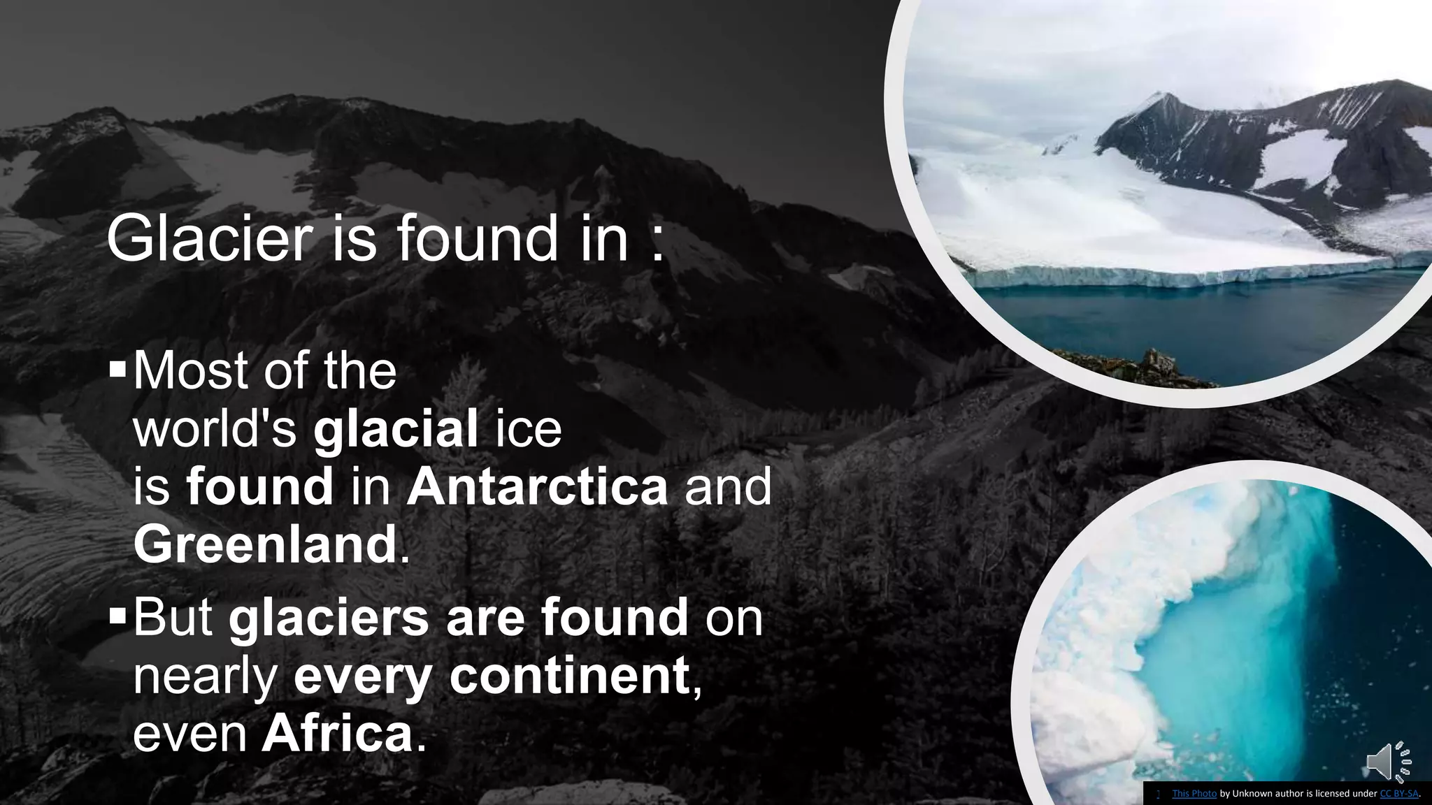 Glacier is found in :
Most of the
world's glacial ice
is found in Antarctica and
Greenland.
But glaciers are found on
nearly every continent,
even Africa.
This Photo by Unknown author is licensed under CC BY-SA-NC.This Photo by Unknown author is licensed under CC BY-SA.
 
