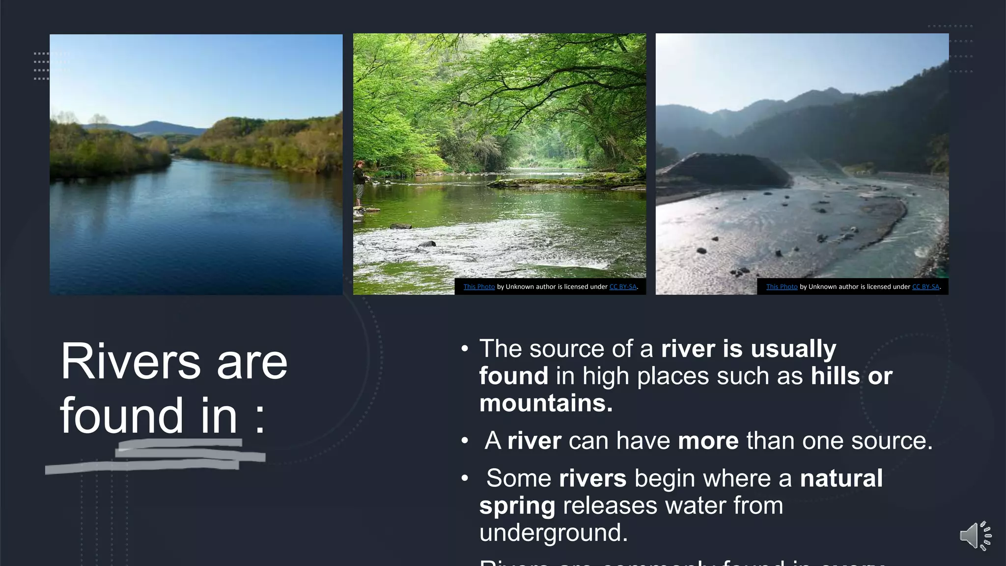 Rivers are
found in :
• The source of a river is usually
found in high places such as hills or
mountains.
• A river can have more than one source.
• Some rivers begin where a natural
spring releases water from
underground.
This Photo by Unknown author is licensed under CC BY-SA. This Photo by Unknown author is licensed under CC BY-SA.
 