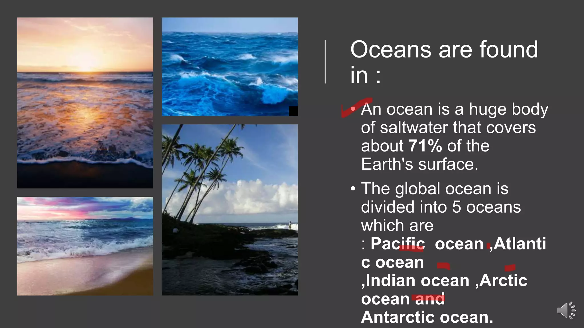 Oceans are found
in :
• An ocean is a huge body
of saltwater that covers
about 71% of the
Earth's surface.
• The global ocean is
divided into 5 oceans
which are
: Pacific ocean ,Atlanti
c ocean
,Indian ocean ,Arctic
ocean and
Antarctic ocean.
 
