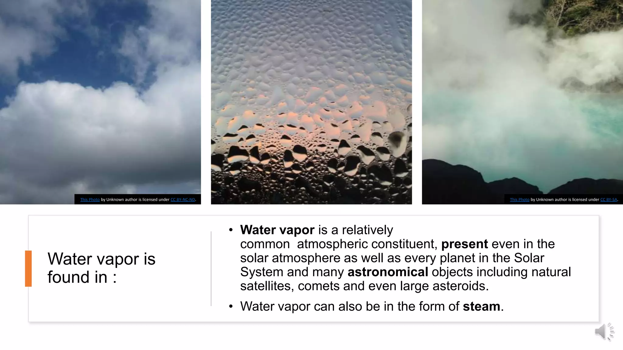 Water vapor is
found in :
• Water vapor is a relatively
common atmospheric constituent, present even in the
solar atmosphere as well as every planet in the Solar
System and many astronomical objects including natural
satellites, comets and even large asteroids.
• Water vapor can also be in the form of steam.
This Photo by Unknown author is licensed under CC BY-SA.This Photo by Unknown author is licensed under CC BY-NC-ND.
 