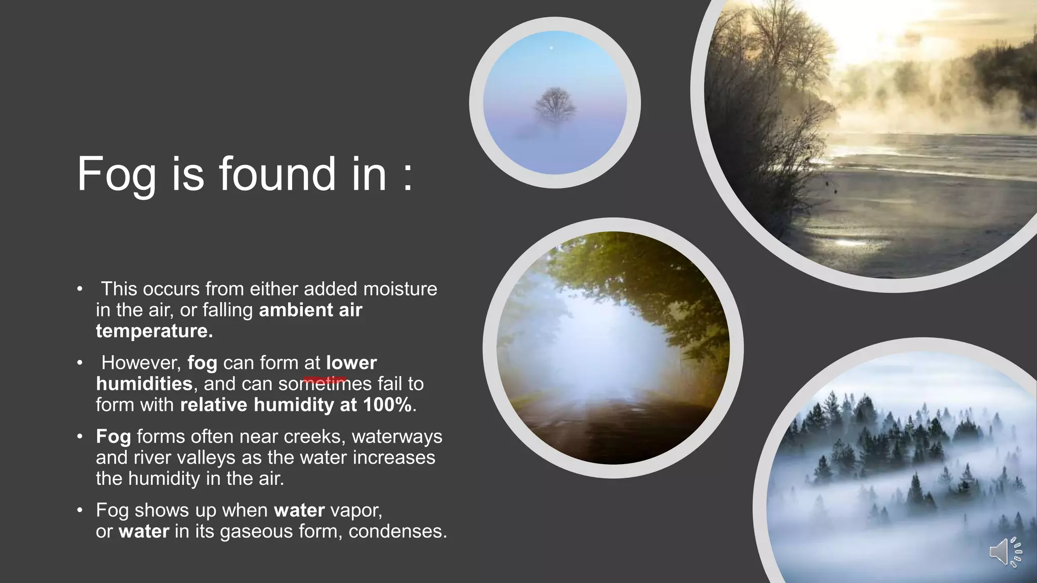 Fog is found in :
• This occurs from either added moisture
in the air, or falling ambient air
temperature.
• However, fog can form at lower
humidities, and can sometimes fail to
form with relative humidity at 100%.
• Fog forms often near creeks, waterways
and river valleys as the water increases
the humidity in the air.
• Fog shows up when water vapor,
or water in its gaseous form, condenses.
 