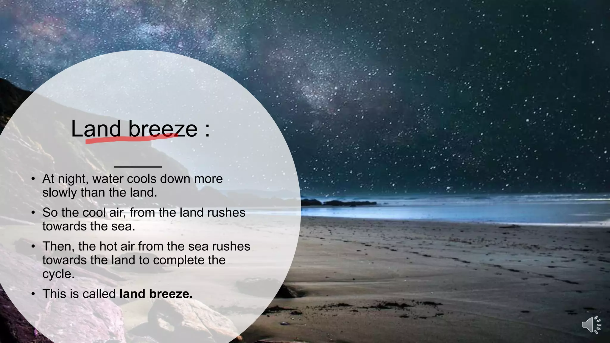 Land breeze :
• At night, water cools down more
slowly than the land.
• So the cool air, from the land rushes
towards the sea.
• Then, the hot air from the sea rushes
towards the land to complete the
cycle.
• This is called land breeze.
 