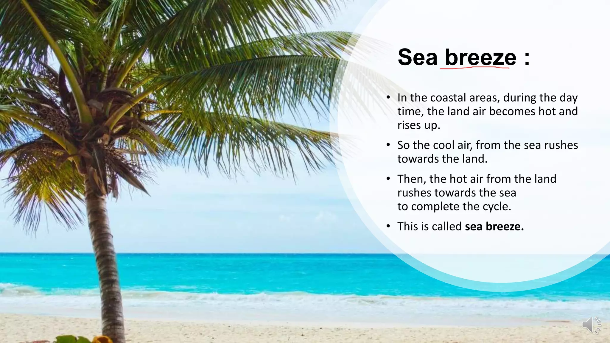 Sea breeze :
• In the coastal areas, during the day
time, the land air becomes hot and
rises up.
• So the cool air, from the sea rushes
towards the land.
• Then, the hot air from the land
rushes towards the sea
to complete the cycle.
• This is called sea breeze.
 