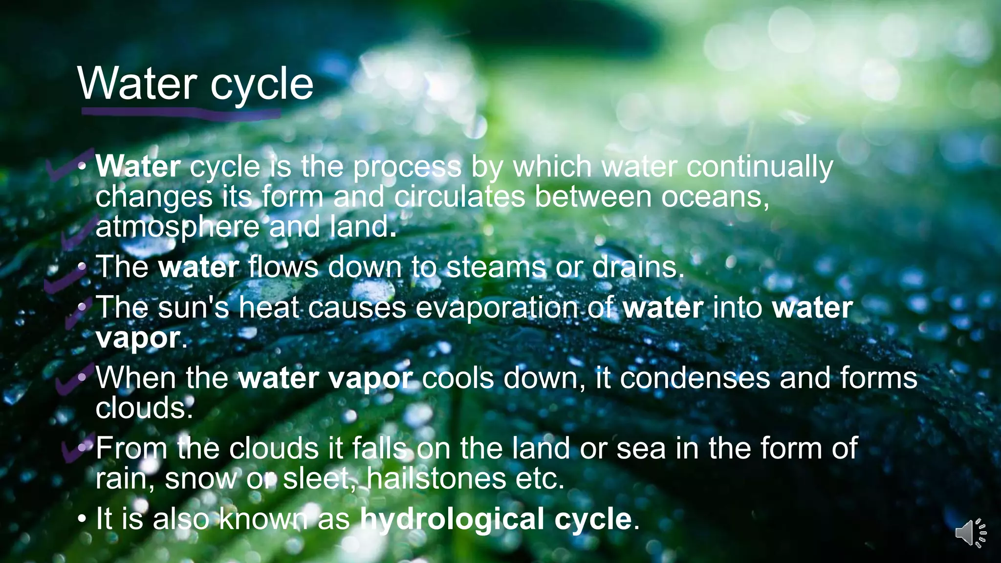 Water cycle
• Water cycle is the process by which water continually
changes its form and circulates between oceans,
atmosphere and land.
• The water flows down to steams or drains.
• The sun's heat causes evaporation of water into water
vapor.
• When the water vapor cools down, it condenses and forms
clouds.
• From the clouds it falls on the land or sea in the form of
rain, snow or sleet, hailstones etc.
• It is also known as hydrological cycle.
 