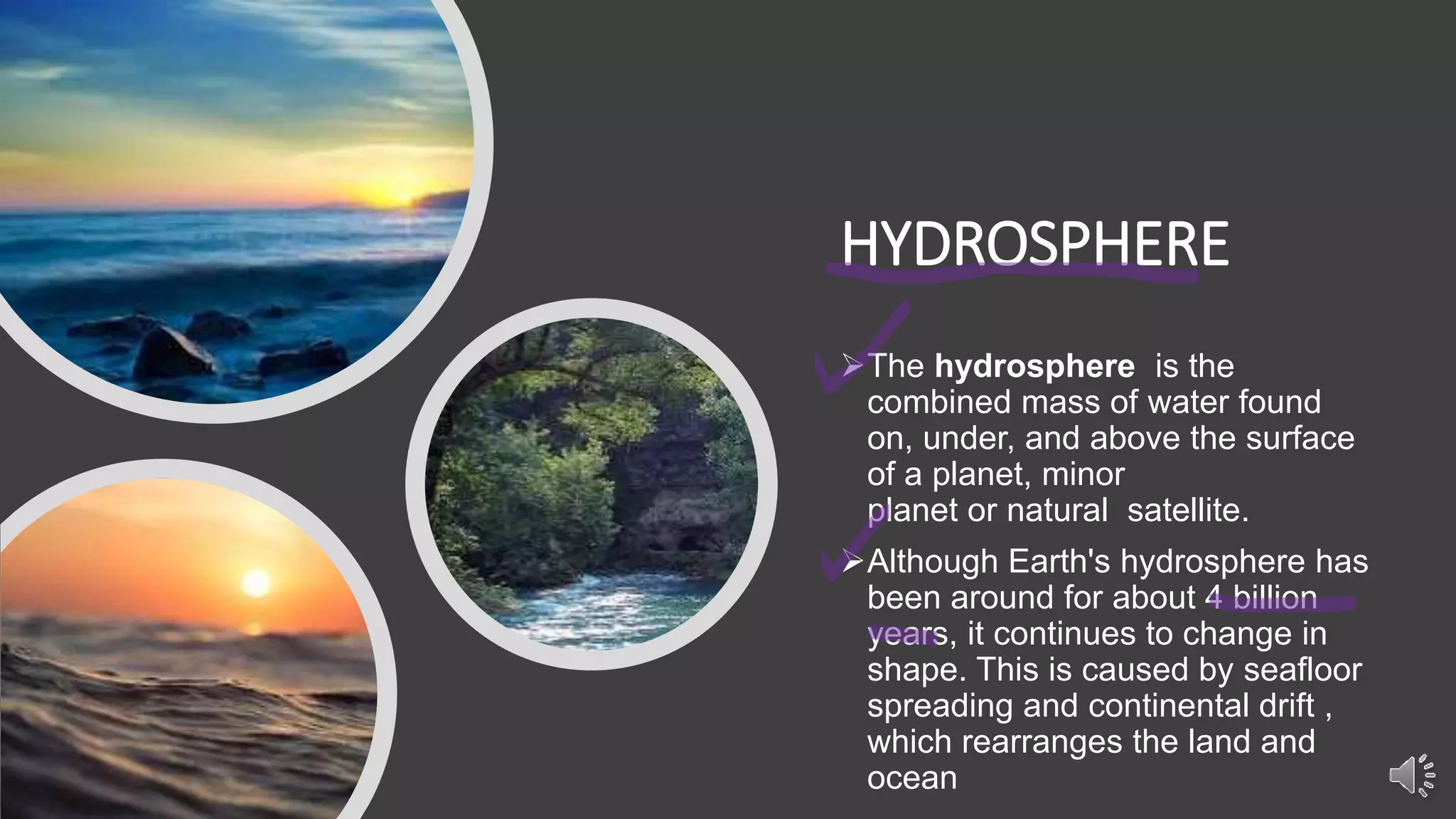 HYDROSPHERE
The hydrosphere is the
combined mass of water found
on, under, and above the surface
of a planet, minor
planet or natural satellite.
Although Earth's hydrosphere has
been around for about 4 billion
years, it continues to change in
shape. This is caused by seafloor
spreading and continental drift ,
which rearranges the land and
ocean
 