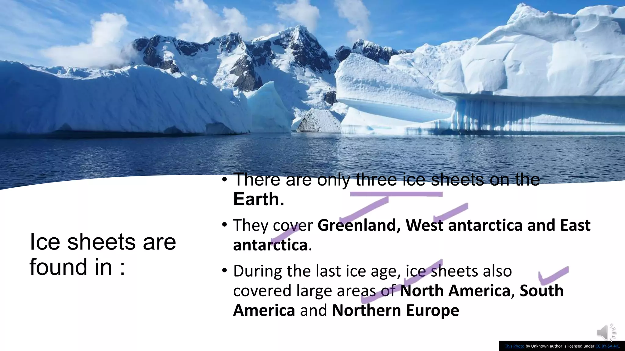 Ice sheets are
found in :
• There are only three ice sheets on the
Earth.
• They cover Greenland, West antarctica and East
antarctica.
• During the last ice age, ice sheets also
covered large areas of North America, South
America and Northern Europe
This Photo by Unknown author is licensed under CC BY-SA-NC.
 