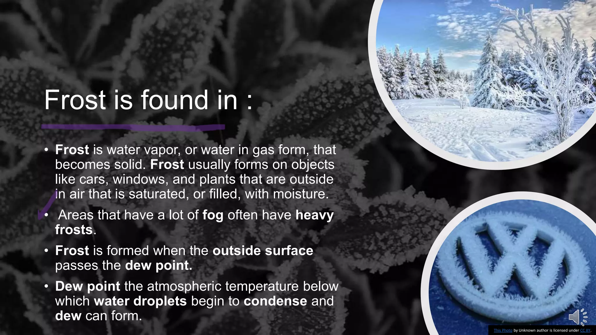 Frost is found in :
• Frost is water vapor, or water in gas form, that
becomes solid. Frost usually forms on objects
like cars, windows, and plants that are outside
in air that is saturated, or filled, with moisture.
• Areas that have a lot of fog often have heavy
frosts.
• Frost is formed when the outside surface
passes the dew point.
• Dew point the atmospheric temperature below
which water droplets begin to condense and
dew can form.
This Photo by Unknown author is licensed under CC BY.
 