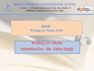 TRINITY INSTITUTE OF PROFESSIONAL STUDIES
Sector – 9, Dwarka Institutional Area, New Delhi-75
Affiliated Institution of G.G.S.IP.U, Delhi
BJMC
Writing for Media 24101
Writing for Media
Submitted by- Ms. Astha Singh
 