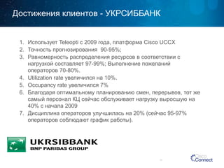 Достижения клиентов -УКРСИББАНК 
1. Использует 
Teleopti с 2009 года, платформа Cisco UCCX 
2. Точность прогнозирования 
90-95%; 
3. Равномерность распределения ресурсов в соответствии с 
нагрузкой составляет 
97-99%; Выполнение пожеланий операторов 70-80%. 
4. Utilization rate 
увеличился на 10%. 5. Occupancy rate 
увеличился 7% 
6. Благодаря оптимальному планированию смен, перерывов, тот же 
самый персонал КЦ сейчас обслуживает нагрузку выросшую на 
40% с начала 
2009 
7. Дисциплина операторов улучшилась на 
20% (сейчас95-97% операторов соблюдают график работы). 
17 
 