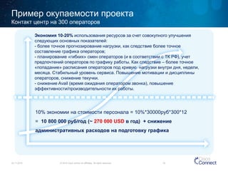 Пример окупаемости проекта 
24.11.2014 
© 2014 Cisco and/or its affiliates. All rights reserved. 18 
Контакт центр на 
300 операторов 
Экономия 10 
-20%использования ресурсов за счет совокупного улучшения следующих основных показателей: 
- более точное прогнозирование нагрузки, как следствие более точное 
составление графика операторов; 
- планирование «гибких» смен операторов (и в соответствии с ТК РФ), учет 
предпочтений операторов по графику работы. Как следствие – более точное 
«попадание» расписания операторов под кривую нагрузки внутри дня, недели, 
месяца. Стабильный уровень сервиса. Повышение мотивации и дисциплины 
операторов, снижение текучки. 
- снижение Avail (время ожидания оператором звонка), повышение 
эффективности/производительности их работы. 
10 
% экономии на стоимости персонала = 10%*30000руб*300*12 = 10 800 000 руб/год (~ 270 000 USD в год) + снижение 
административных расходов на подготовку графика 
 