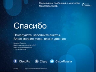 CiscoRu Cisco CiscoRussia 
Ждем ваших сообщений с хештегом 
#CiscoConnectRu 
24.11.2014 
© 2014 Cisco and/or its affiliates. All rights reserved. 
Пожалуйста, заполните анкеты. 
Ваше мнение очень важно для нас. 
Спасибо 
Валерий Тарасов 
Представитель по России и СНГ 
valery.tarasov@teleopti.com 
+ 7 (916) 694-4786 