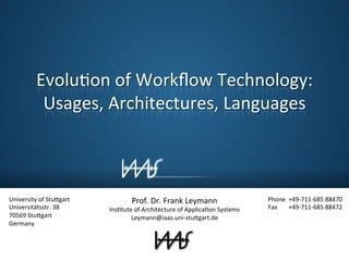 EvoluJon 
of 
Workflow 
Technology: 
Usages, 
Architectures, 
Languages 
University 
of 
Stu/gart 
Universitätsstr. 
38 
70569 
Stu/gart 
Germany 
Phone 
+49-­‐711-­‐685 
88470 
Fax 
+49-­‐711-­‐685 
88472 
Prof. 
Dr. 
Frank 
Leymann 
InsJtute 
of 
Architecture 
of 
ApplicaJon 
Systems 
Leymann@iaas.uni-­‐stu/gart.de 
 